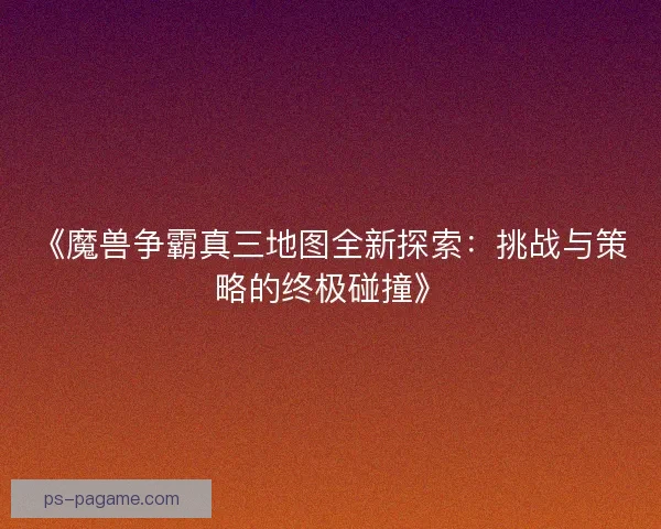 《魔兽争霸真三地图全新探索：挑战与策略的终极碰撞》