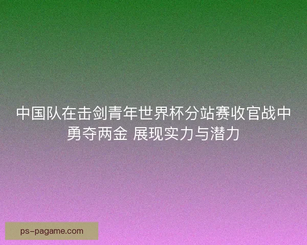 中国队在击剑青年世界杯分站赛收官战中勇夺两金 展现实力与潜力