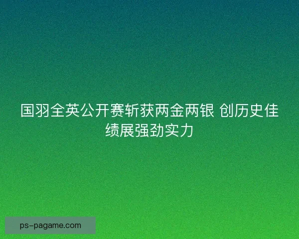 国羽全英公开赛斩获两金两银 创历史佳绩展强劲实力