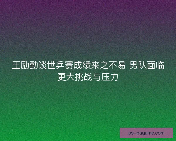 王励勤谈世乒赛成绩来之不易 男队面临更大挑战与压力