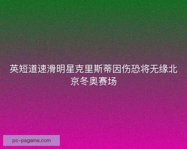 英短道速滑明星克里斯蒂因伤恐将无缘北京冬奥赛场