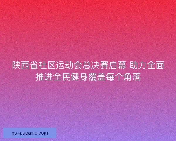 陕西省社区运动会总决赛启幕 助力全面推进全民健身覆盖每个角落