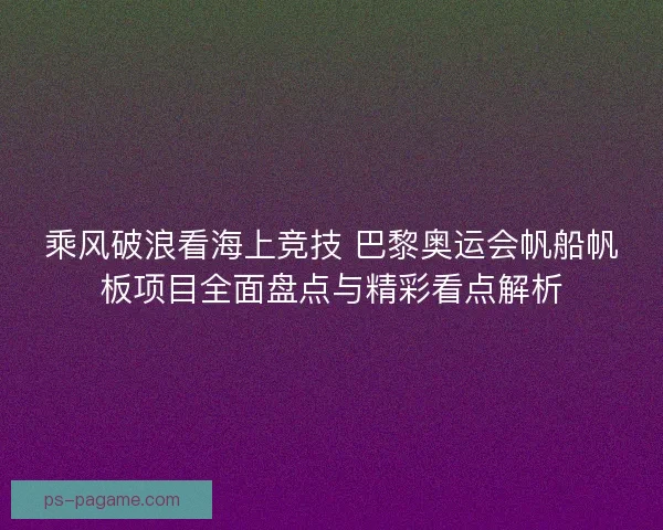 乘风破浪看海上竞技 巴黎奥运会帆船帆板项目全面盘点与精彩看点解析