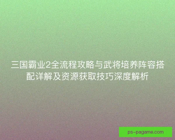 三国霸业2全流程攻略与武将培养阵容搭配详解及资源获取技巧深度解析