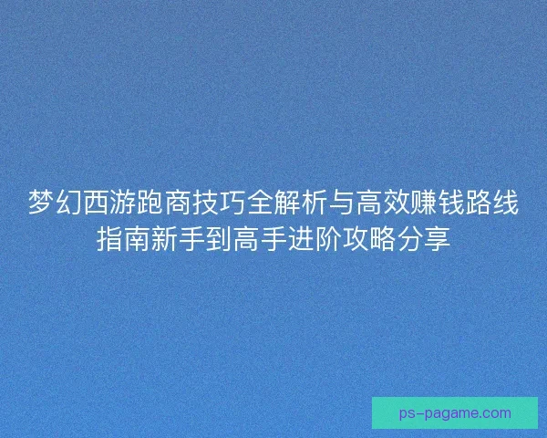 梦幻西游跑商技巧全解析与高效赚钱路线指南新手到高手进阶攻略分享
