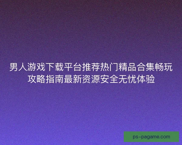 男人游戏下载平台推荐热门精品合集畅玩攻略指南最新资源安全无忧体验