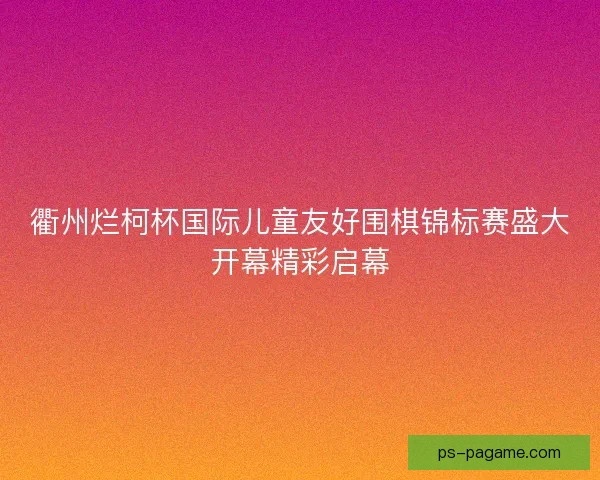 衢州烂柯杯国际儿童友好围棋锦标赛盛大开幕精彩启幕