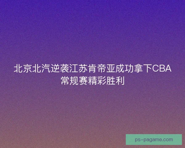 北京北汽逆袭江苏肯帝亚成功拿下CBA常规赛精彩胜利