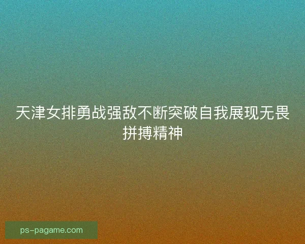 天津女排勇战强敌不断突破自我展现无畏拼搏精神