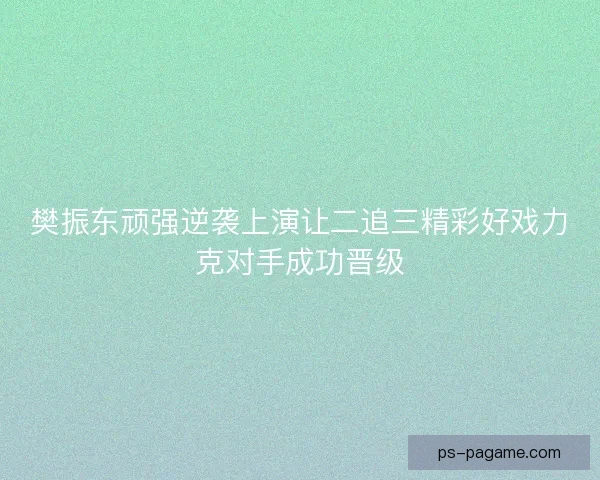 樊振东顽强逆袭上演让二追三精彩好戏力克对手成功晋级