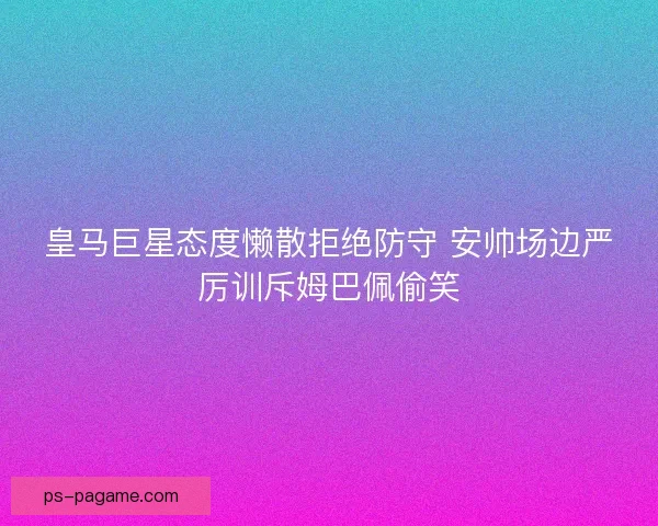 皇马巨星态度懒散拒绝防守 安帅场边严厉训斥姆巴佩偷笑 皇马巨星态度懒散拒绝防守 安帅场边严厉训斥姆巴佩偷笑