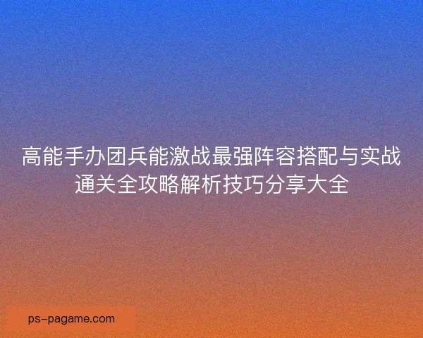 高能手办团兵能激战最强阵容搭配与实战通关全攻略解析技巧分享大全