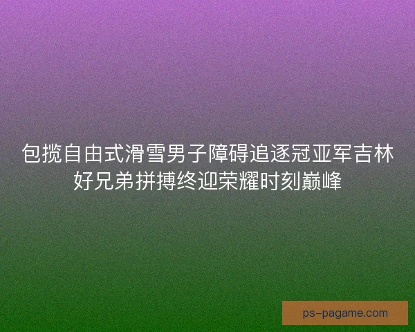 包揽自由式滑雪男子障碍追逐冠亚军吉林好兄弟拼搏终迎荣耀时刻巅峰