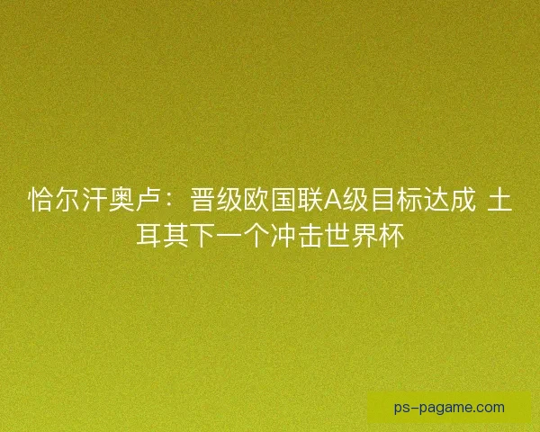 恰尔汗奥卢：晋级欧国联A级目标达成 土耳其下一个冲击世界杯