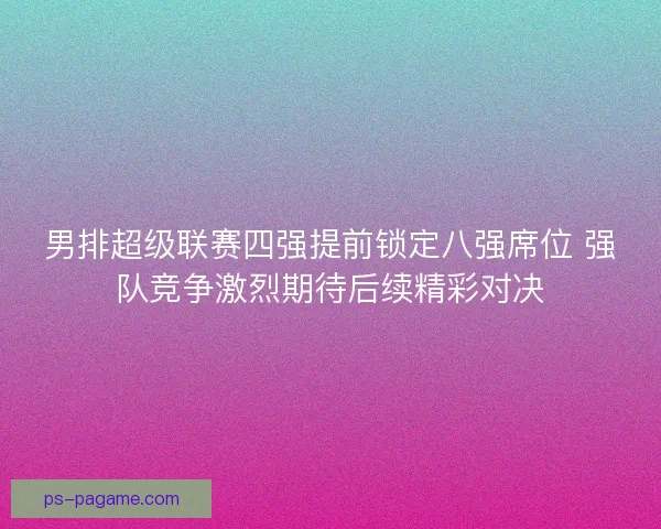 男排超级联赛四强提前锁定八强席位 强队竞争激烈期待后续精彩对决