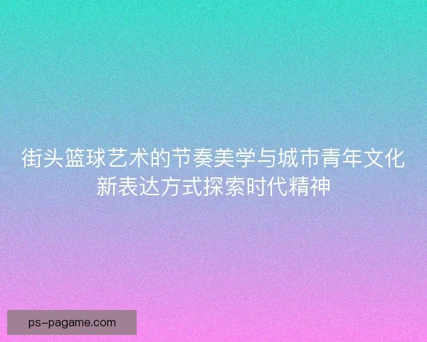 街头篮球艺术的节奏美学与城市青年文化新表达方式探索时代精神 街头篮球艺术的节奏美学与城市青年文化新表达方式探索时代精神