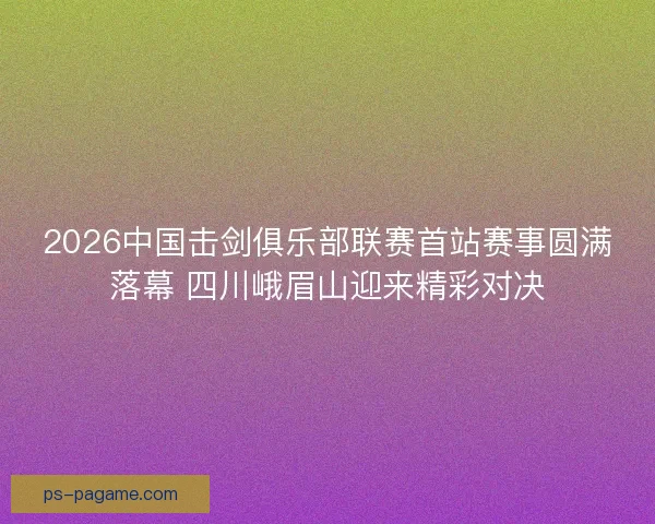 2026中国击剑俱乐部联赛首站赛事圆满落幕 四川峨眉山迎来精彩对决 2026中国击剑俱乐部联赛首站赛事圆满落幕 四川峨眉山迎来精彩对决