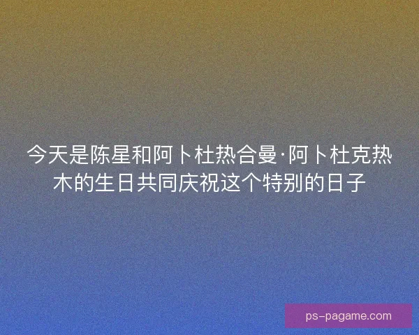 今天是陈星和阿卜杜热合曼·阿卜杜克热木的生日共同庆祝这个特别的日子 今天是陈星和阿卜杜热合曼·阿卜杜克热木的生日共同庆祝这个特别的日子