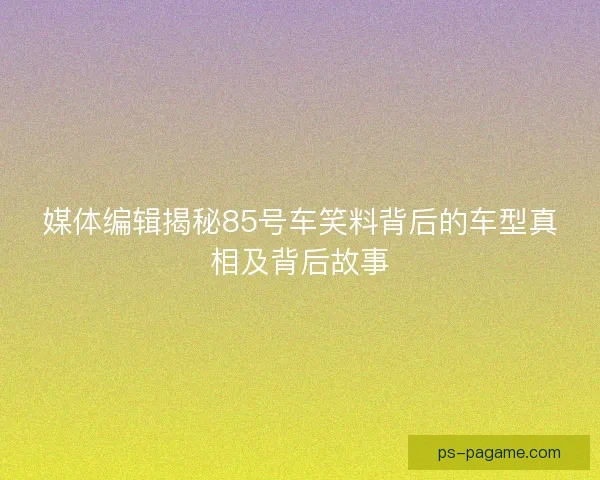 媒体编辑揭秘85号车笑料背后的车型真相及背后故事