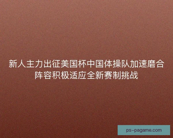 新人主力出征美国杯中国体操队加速磨合阵容积极适应全新赛制挑战 新人主力出征美国杯中国体操队加速磨合阵容积极适应全新赛制挑战