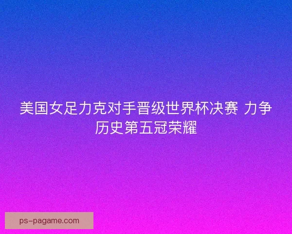 美国女足力克对手晋级世界杯决赛 力争历史第五冠荣耀