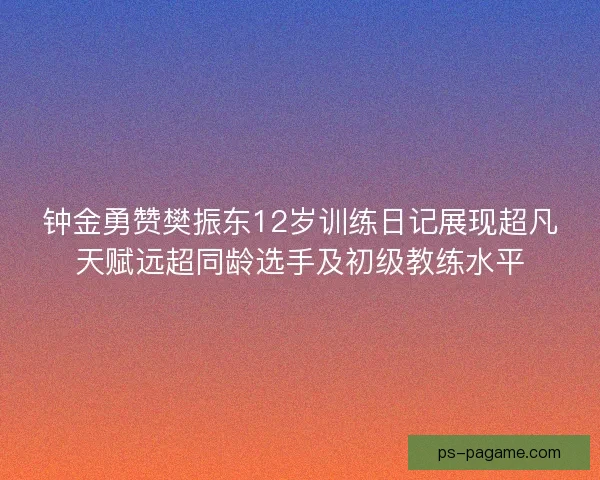 钟金勇赞樊振东12岁训练日记展现超凡天赋远超同龄选手及初级教练水平 钟金勇赞樊振东12岁训练日记展现超凡天赋远超同龄选手及初级教练水平