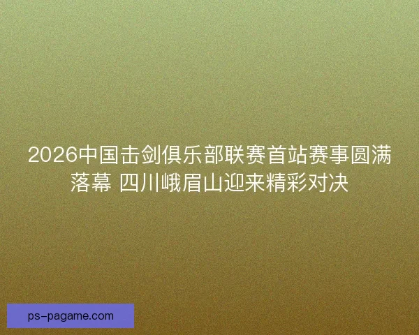 2026中国击剑俱乐部联赛首站赛事圆满落幕 四川峨眉山迎来精彩对决