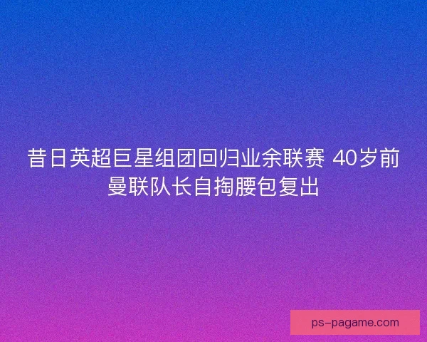 昔日英超巨星组团回归业余联赛 40岁前曼联队长自掏腰包复出