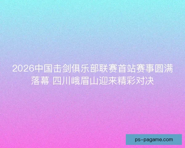2026中国击剑俱乐部联赛首站赛事圆满落幕 四川峨眉山迎来精彩对决