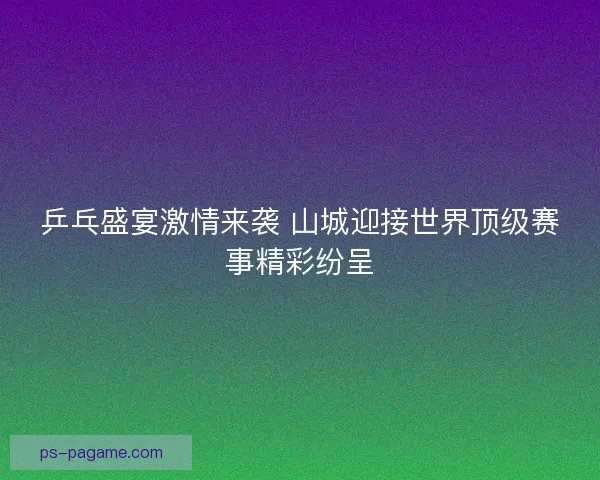 乒乓盛宴激情来袭 山城迎接世界顶级赛事精彩纷呈
