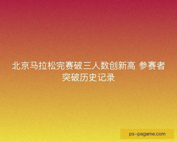 北京马拉松完赛破三人数创新高 参赛者突破历史记录